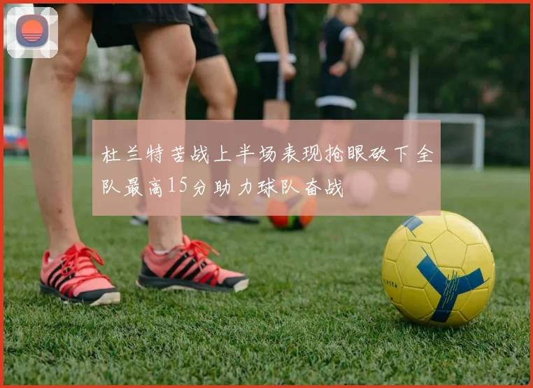 杜兰特苦战上半场表现抢眼砍下全队最高15分助力球队奋战