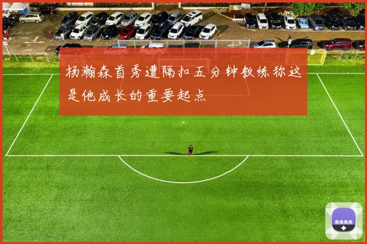 杨瀚森首秀遭隔扣五分钟教练称这是他成长的重要起点