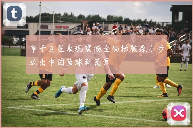 华子巨星表现震撼全场杨瀚森小步迈出中国篮球新篇章