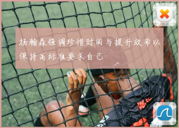 杨瀚森强调珍惜时间与提升效率以保持高标准要求自己