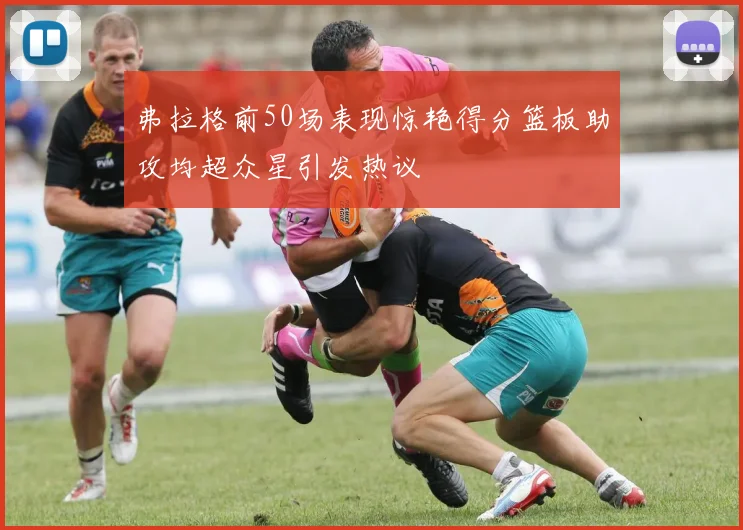 弗拉格前50场表现惊艳得分篮板助攻均超众星引发热议