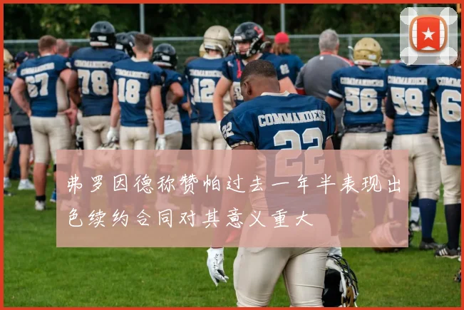 弗罗因德称赞帕过去一年半表现出色续约合同对其意义重大