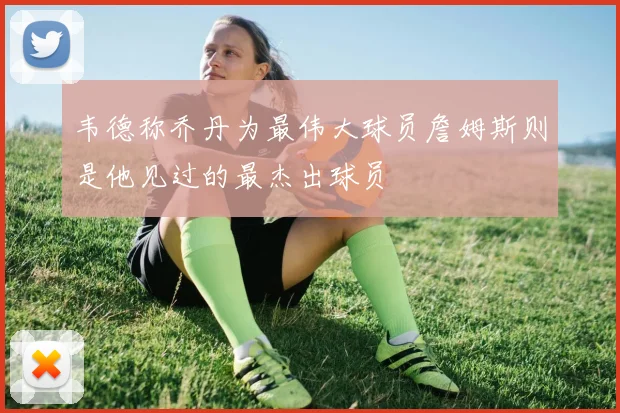 韦德称乔丹为最伟大球员詹姆斯则是他见过的最杰出球员