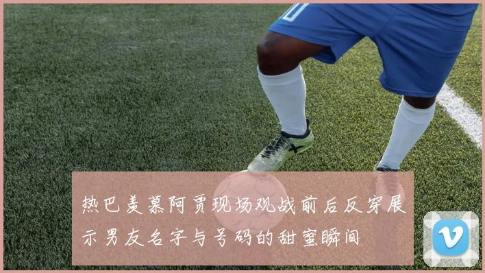 热巴羡慕阿贾现场观战前后反穿展示男友名字与号码的甜蜜瞬间