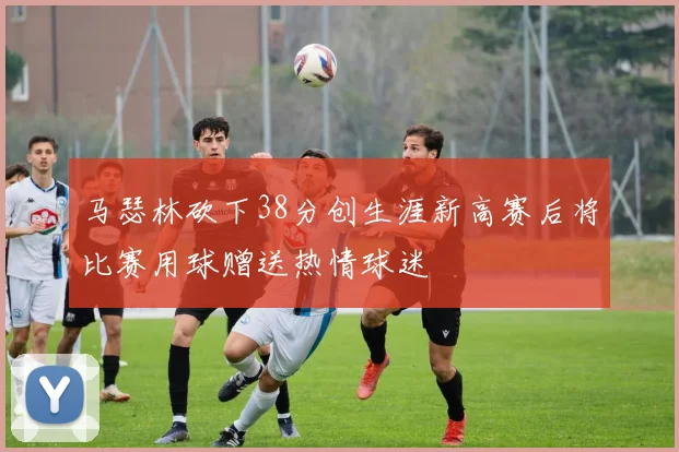 马瑟林砍下38分创生涯新高赛后将比赛用球赠送热情球迷