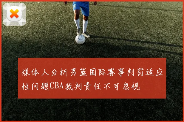 媒体人分析男篮国际赛事判罚适应性问题CBA裁判责任不可忽视
