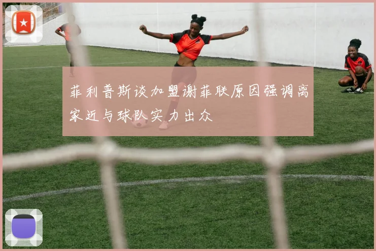 菲利普斯谈加盟谢菲联原因强调离家近与球队实力出众