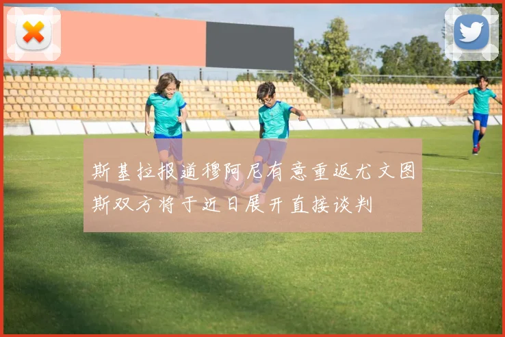 斯基拉报道穆阿尼有意重返尤文图斯双方将于近日展开直接谈判