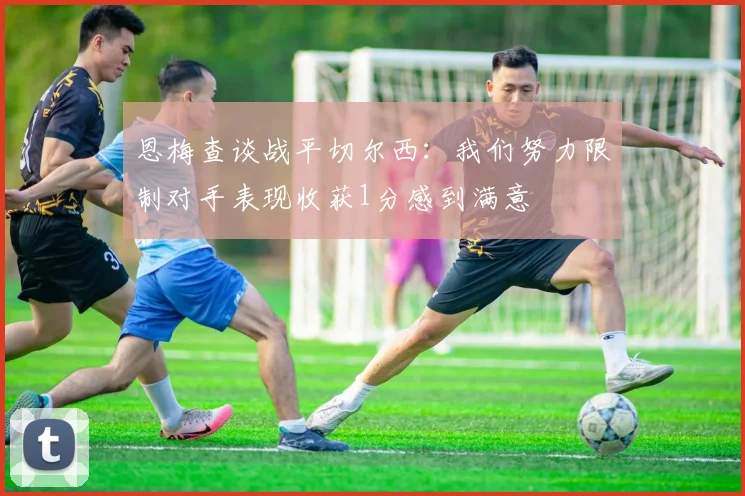 恩梅查谈战平切尔西：我们努力限制对手表现收获1分感到满意