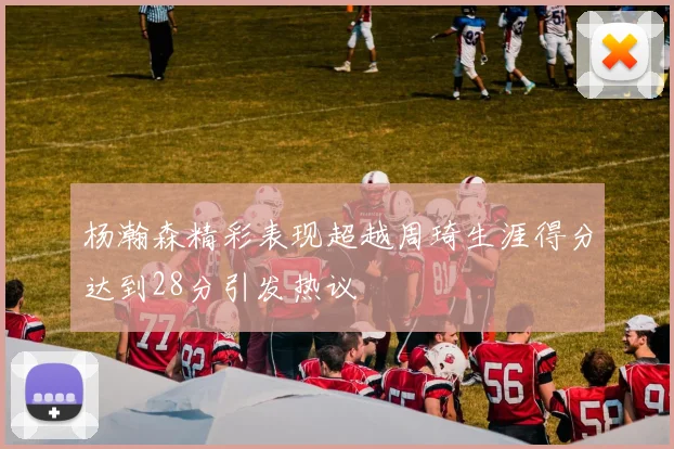 杨瀚森精彩表现超越周琦生涯得分达到28分引发热议