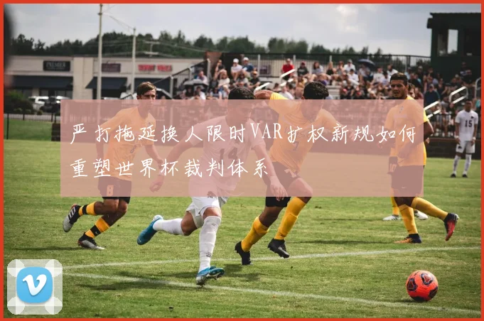 严打拖延换人限时VAR扩权新规如何重塑世界杯裁判体系