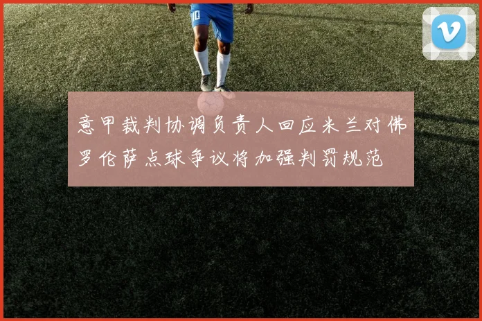 意甲裁判协调负责人回应米兰对佛罗伦萨点球争议将加强判罚规范