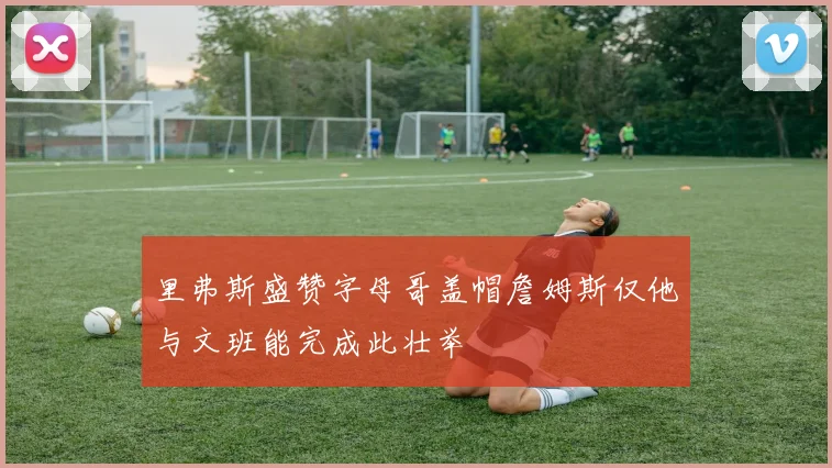 里弗斯盛赞字母哥盖帽詹姆斯仅他与文班能完成此壮举