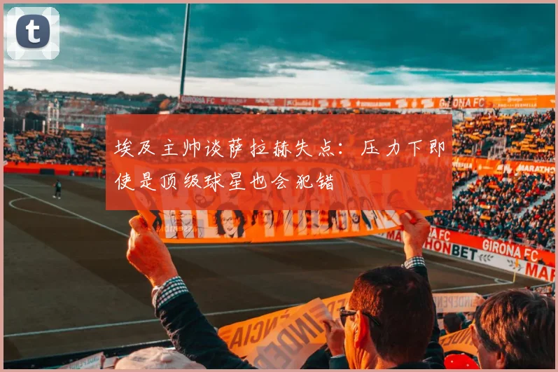 埃及主帅谈萨拉赫失点：压力下即使是顶级球星也会犯错
