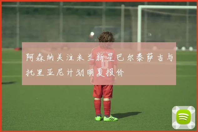 阿森纳关注米兰新星巴尔泰萨吉与托里亚尼计划明夏报价