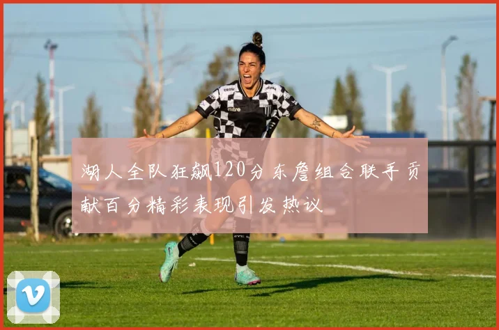 湖人全队狂飙120分东詹组合联手贡献百分精彩表现引发热议
