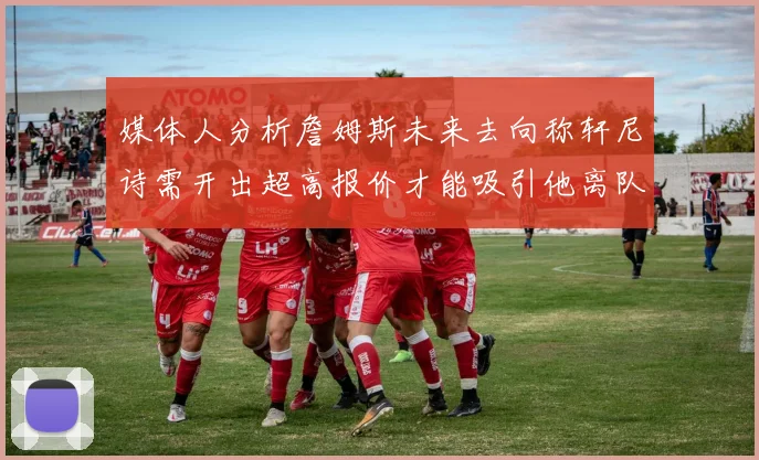 媒体人分析詹姆斯未来去向称轩尼诗需开出超高报价才能吸引他离队