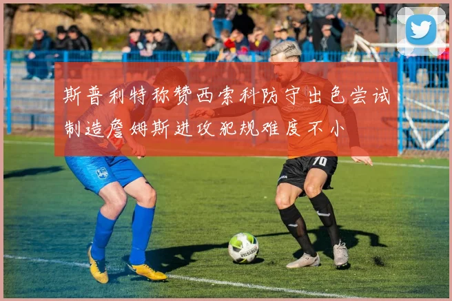 斯普利特称赞西索科防守出色尝试制造詹姆斯进攻犯规难度不小