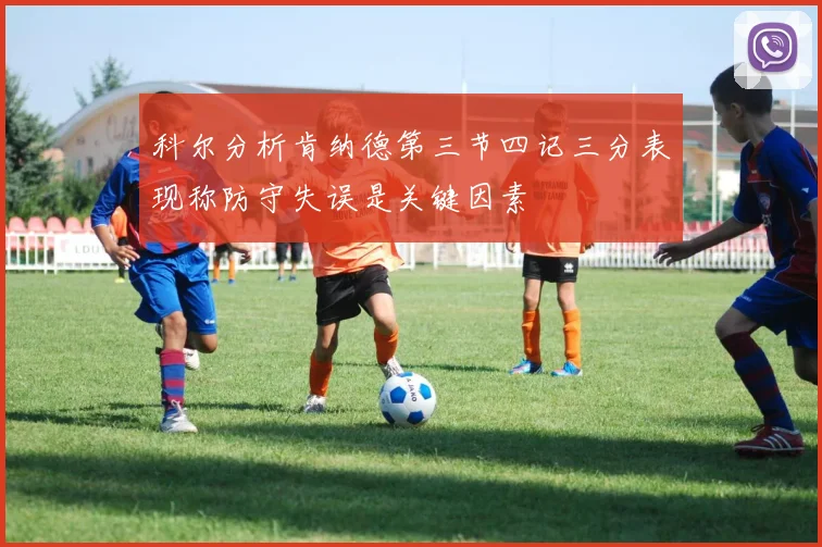 科尔分析肯纳德第三节四记三分表现称防守失误是关键因素