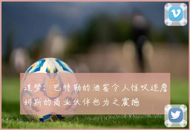追梦：巴特勒的酒窖令人惊叹连詹姆斯的商业伙伴也为之震撼