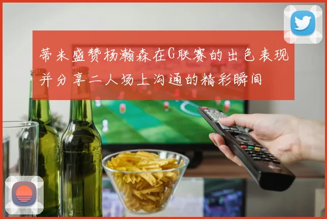 蒂米盛赞杨瀚森在G联赛的出色表现并分享二人场上沟通的精彩瞬间