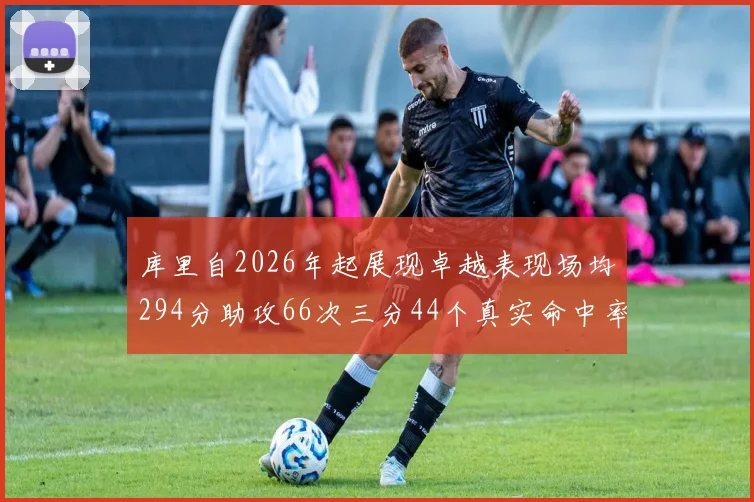 库里自2026年起展现卓越表现场均294分助攻66次三分44个真实命中率高达637