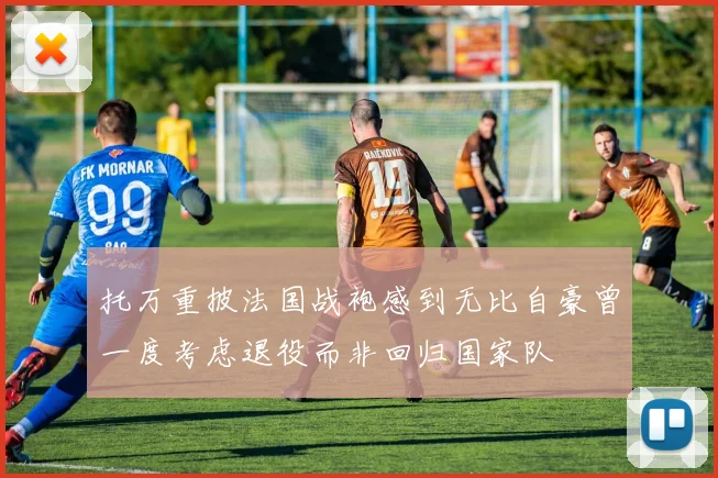 托万重披法国战袍感到无比自豪曾一度考虑退役而非回归国家队