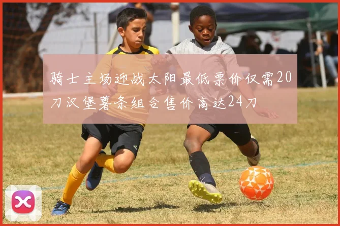 骑士主场迎战太阳最低票价仅需20刀汉堡薯条组合售价高达24刀