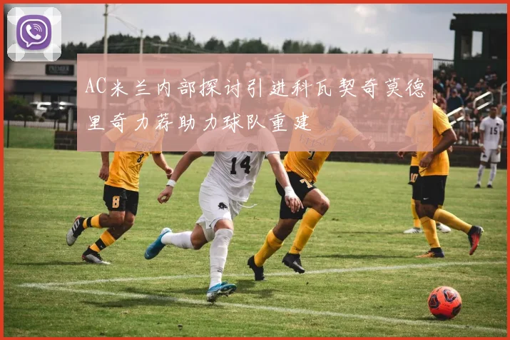AC米兰内部探讨引进科瓦契奇莫德里奇力荐助力球队重建