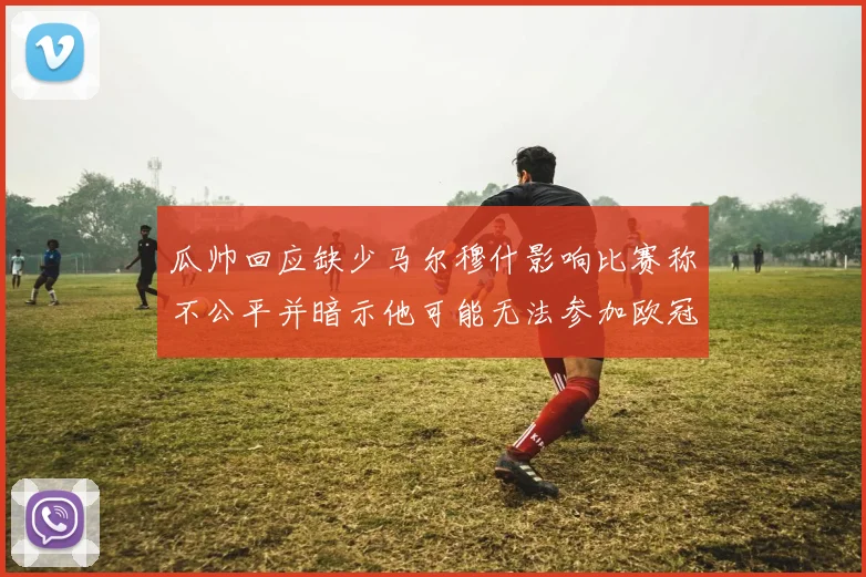 瓜帅回应缺少马尔穆什影响比赛称不公平并暗示他可能无法参加欧冠
