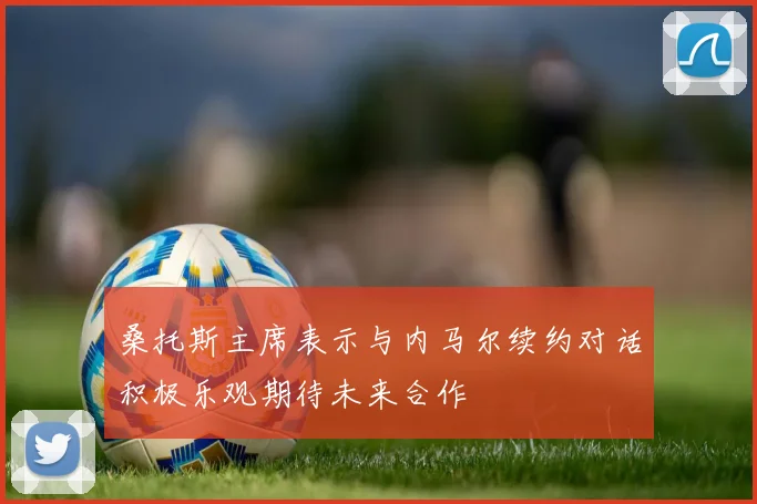 桑托斯主席表示与内马尔续约对话积极乐观期待未来合作