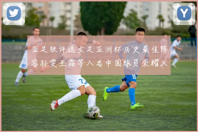 亚足联评选女足亚洲杯历史最佳阵容孙雯王霜等八名中国球员荣耀入选