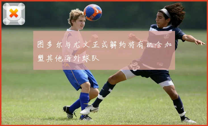 图多尔与尤文正式解约将有机会加盟其他海外球队