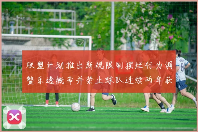 联盟计划推出新规限制摆烂行为调整乐透概率并禁止球队连续两年获得前四选秀权