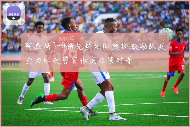 阿森纳3-0领先热刺时赖斯激励队友全力以赴誓言彻底击溃对手