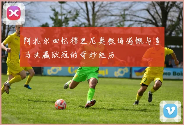 阿扎尔回忆穆里尼奥教诲感慨与皇马共赢欧冠的奇妙经历